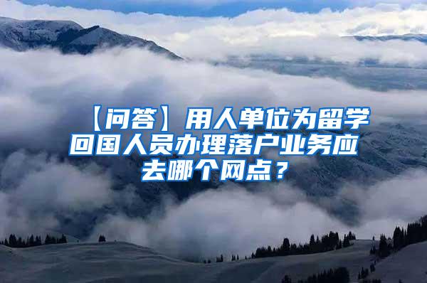 【问答】用人单位为留学回国人员办理落户业务应去哪个网点？