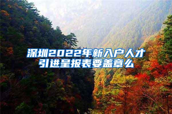 深圳2022年新入户人才引进呈报表要盖章么