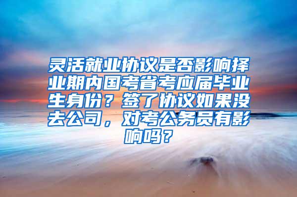 灵活就业协议是否影响择业期内国考省考应届毕业生身份？签了协议如果没去公司，对考公务员有影响吗？