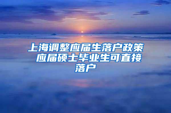 上海调整应届生落户政策 应届硕士毕业生可直接落户