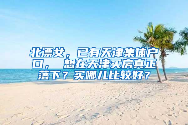 北漂女，已有天津集体户口， 想在天津买房真正落下？买哪儿比较好？