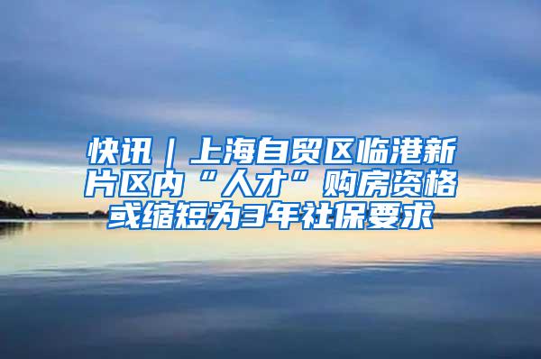 快讯｜上海自贸区临港新片区内“人才”购房资格或缩短为3年社保要求