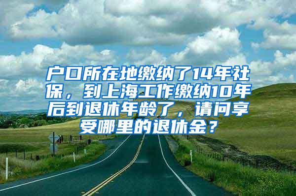 户口所在地缴纳了14年社保，到上海工作缴纳10年后到退休年龄了，请问享受哪里的退休金？