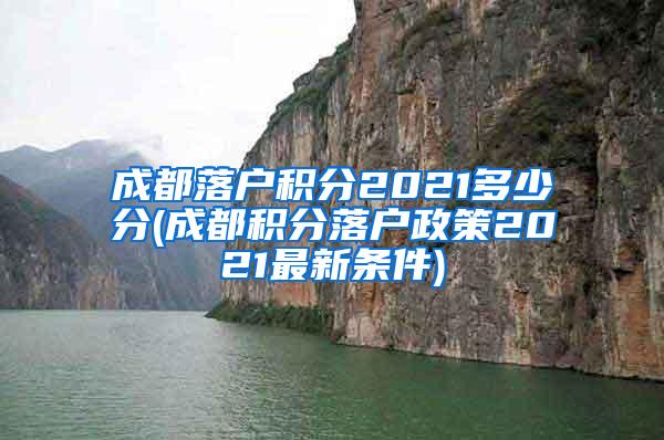 成都落户积分2021多少分(成都积分落户政策2021最新条件)