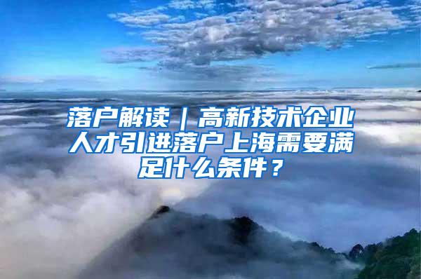 落户解读｜高新技术企业人才引进落户上海需要满足什么条件？
