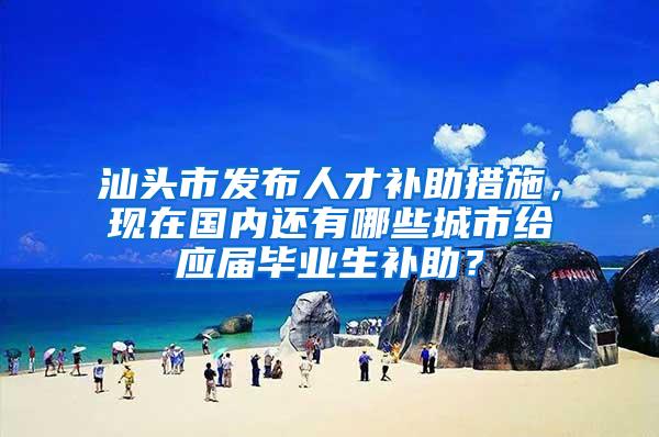 汕头市发布人才补助措施，现在国内还有哪些城市给应届毕业生补助？