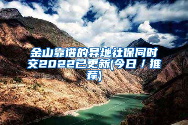 金山靠谱的异地社保同时交2022已更新(今日／推荐)