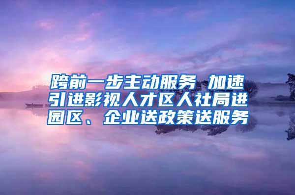 跨前一步主动服务 加速引进影视人才区人社局进园区、企业送政策送服务