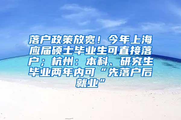 落户政策放宽！今年上海应届硕士毕业生可直接落户；杭州：本科、研究生毕业两年内可“先落户后就业”