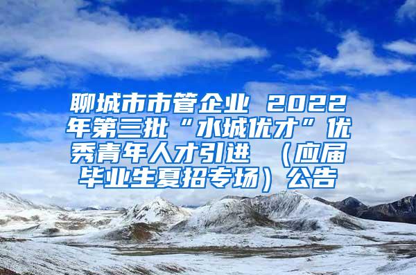 聊城市市管企业 2022年第三批“水城优才”优秀青年人才引进 （应届毕业生夏招专场）公告