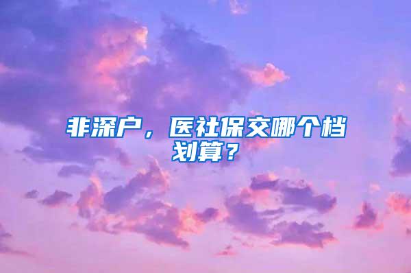 非深户，医社保交哪个档划算？