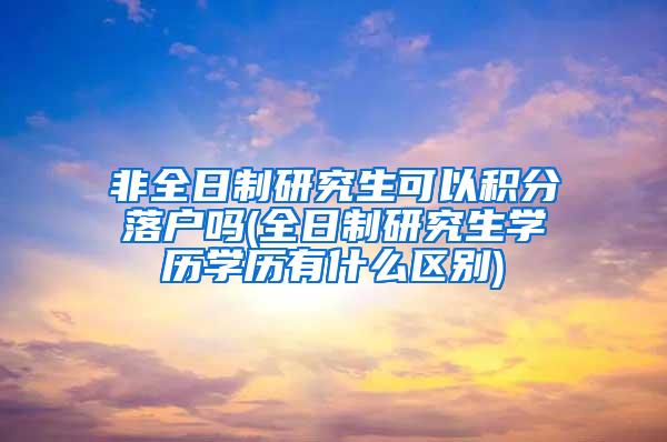 非全日制研究生可以积分落户吗(全日制研究生学历学历有什么区别)