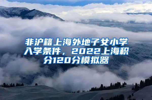 非沪籍上海外地子女小学入学条件，2022上海积分120分模拟器