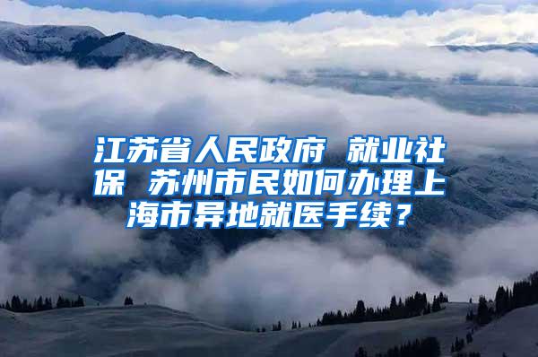 江苏省人民政府 就业社保 苏州市民如何办理上海市异地就医手续？