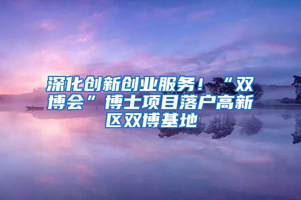 深化创新创业服务！“双博会”博士项目落户高新区双博基地