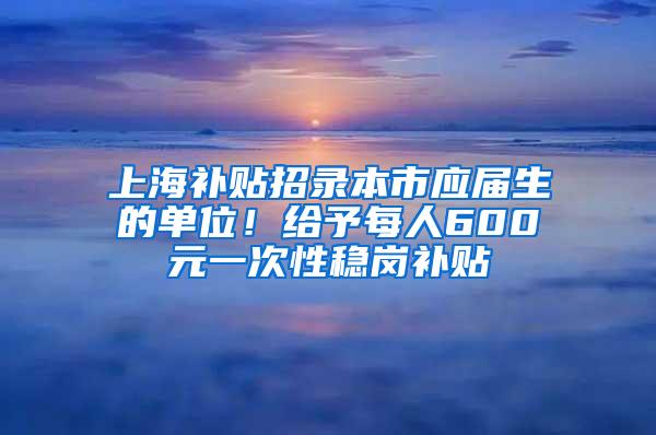 上海补贴招录本市应届生的单位！给予每人600元一次性稳岗补贴