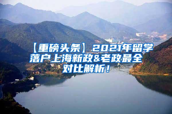 【重磅头条】2021年留学落户上海新政&老政最全对比解析！