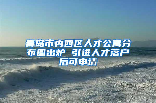 青岛市内四区人才公寓分布图出炉 引进人才落户后可申请