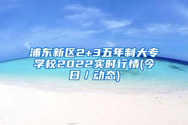 浦东新区2+3五年制大专学校2022实时行情(今日／动态)