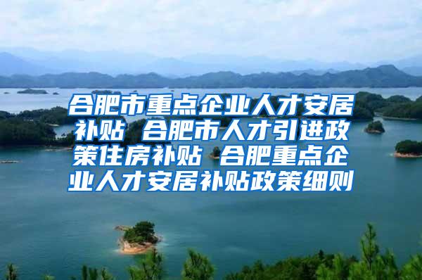 合肥市重点企业人才安居补贴 合肥市人才引进政策住房补贴 合肥重点企业人才安居补贴政策细则