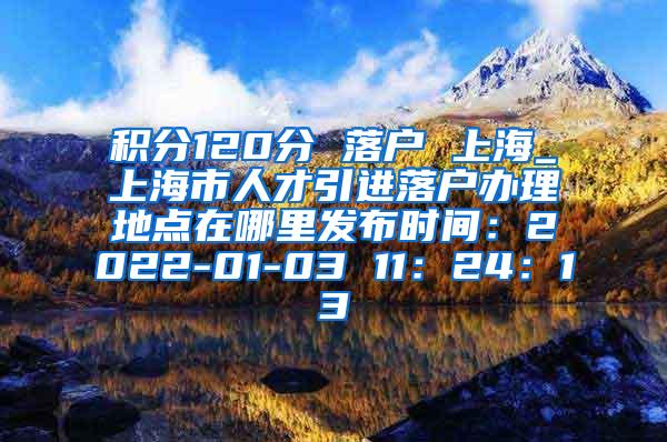 积分120分 落户 上海_上海市人才引进落户办理地点在哪里发布时间：2022-01-03 11：24：13