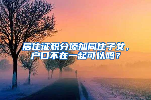 居住证积分添加同住子女，户口不在一起可以吗？