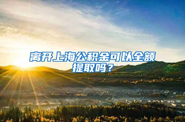 离开上海公积金可以全额提取吗？