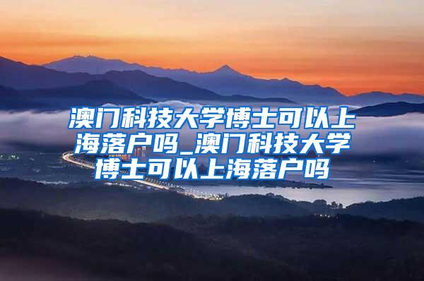 澳门科技大学博士可以上海落户吗_澳门科技大学博士可以上海落户吗