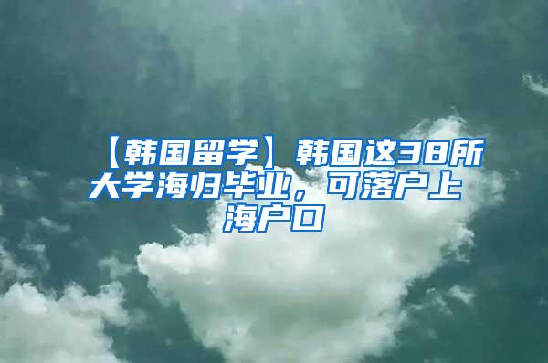 【韩国留学】韩国这38所大学海归毕业，可落户上海户口