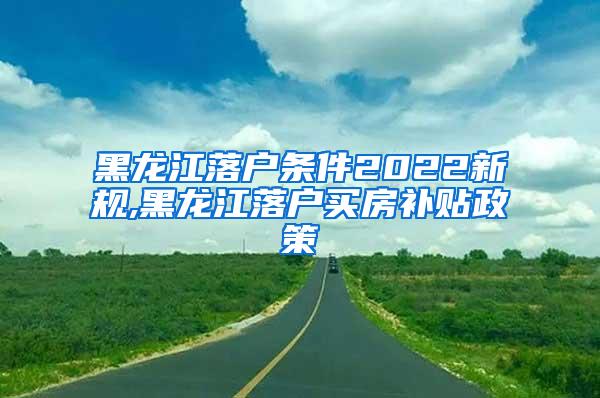 黑龙江落户条件2022新规,黑龙江落户买房补贴政策