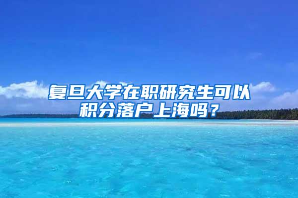 复旦大学在职研究生可以积分落户上海吗？