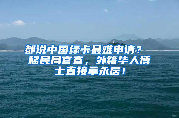 都说中国绿卡最难申请？ 移民局官宣，外籍华人博士直接拿永居！