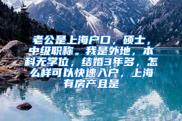 老公是上海户口，硕士，中级职称。我是外地，本科无学位，结婚3年多，怎么样可以快速入户，上海有房产且是