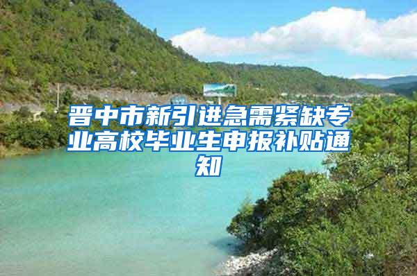 晋中市新引进急需紧缺专业高校毕业生申报补贴通知