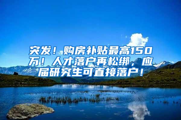 突发！购房补贴最高150万！人才落户再松绑，应届研究生可直接落户！