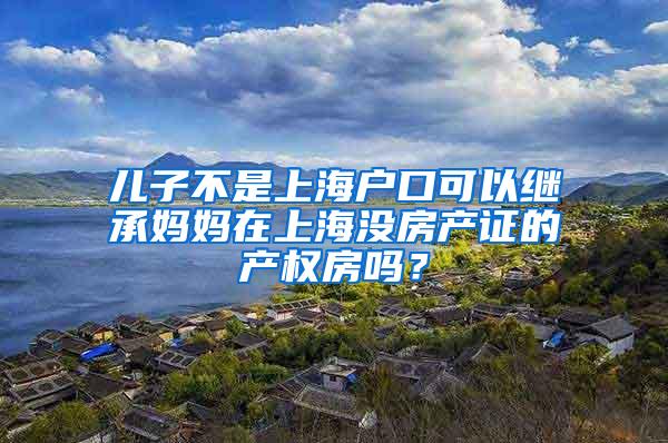 儿子不是上海户口可以继承妈妈在上海没房产证的产权房吗？