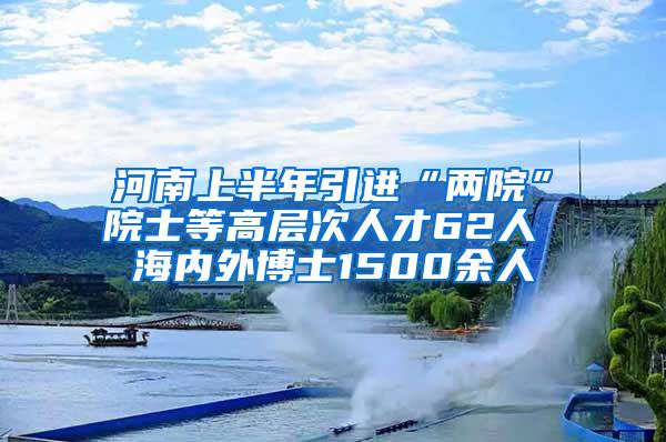 河南上半年引进“两院”院士等高层次人才62人 海内外博士1500余人