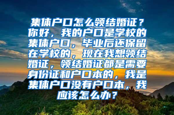 集体户口怎么领结婚证？你好，我的户口是学校的集体户口，毕业后还保留在学校的，现在我想领结婚证，领结婚证都是需要身份证和户口本的，我是集体户口没有户口本，我应该怎么办？