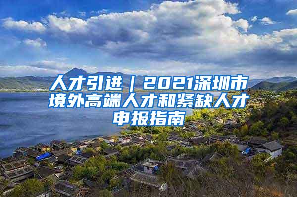 人才引进｜2021深圳市境外高端人才和紧缺人才申报指南