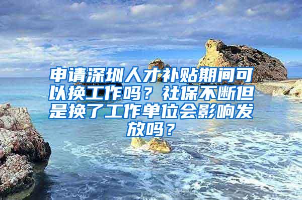 申请深圳人才补贴期间可以换工作吗？社保不断但是换了工作单位会影响发放吗？