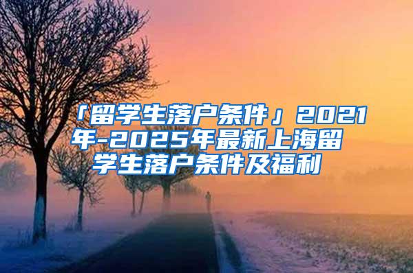 「留学生落户条件」2021年-2025年最新上海留学生落户条件及福利