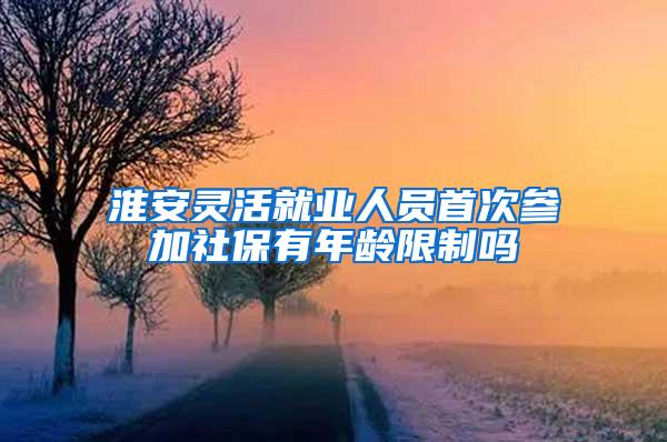 淮安灵活就业人员首次参加社保有年龄限制吗