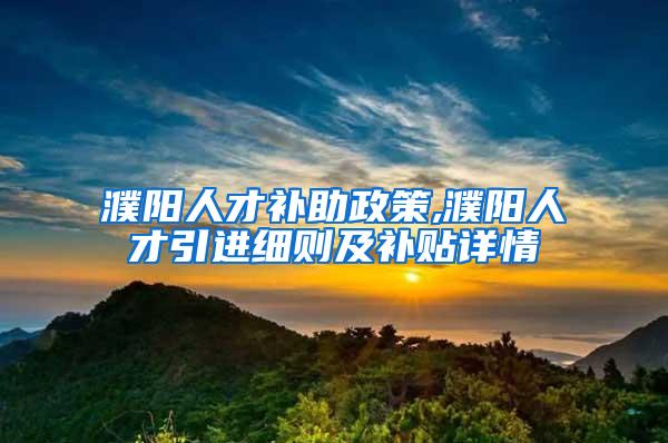 濮阳人才补助政策,濮阳人才引进细则及补贴详情