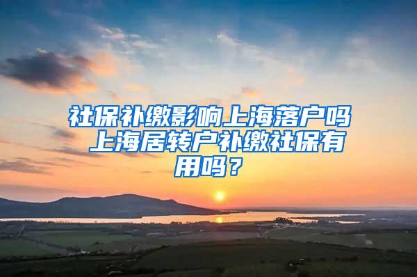 社保补缴影响上海落户吗 上海居转户补缴社保有用吗？