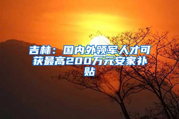 吉林：国内外领军人才可获最高200万元安家补贴