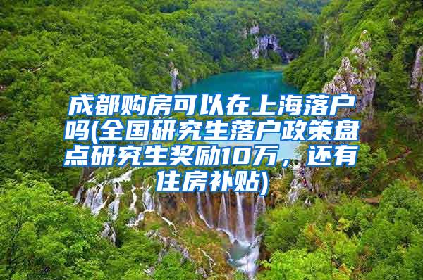 成都购房可以在上海落户吗(全国研究生落户政策盘点研究生奖励10万，还有住房补贴)