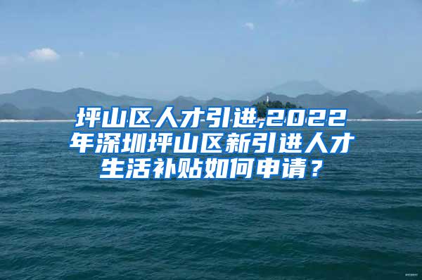 坪山区人才引进,2022年深圳坪山区新引进人才生活补贴如何申请？