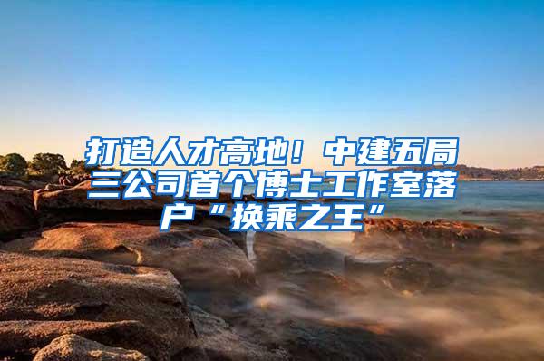 打造人才高地！中建五局三公司首个博士工作室落户“换乘之王”