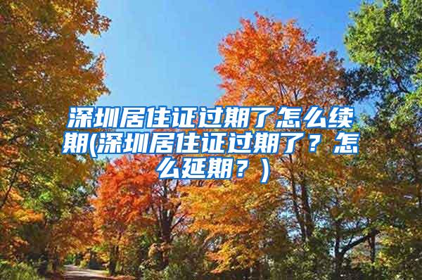 深圳居住证过期了怎么续期(深圳居住证过期了？怎么延期？)