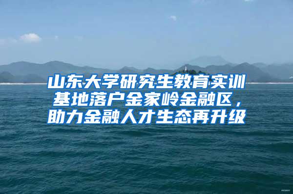 山东大学研究生教育实训基地落户金家岭金融区，助力金融人才生态再升级